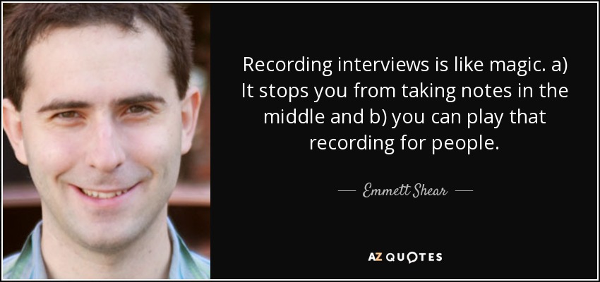 Recording interviews is like magic. a) It stops you from taking notes in the middle and b) you can play that recording for people. - Emmett Shear