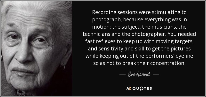 Recording sessions were stimulating to photograph, because everything was in motion: the subject, the musicians, the technicians and the photographer. You needed fast reflexes to keep up with moving targets, and sensitivity and skill to get the pictures while keeping out of the performers' eyeline so as not to break their concentration. - Eve Arnold