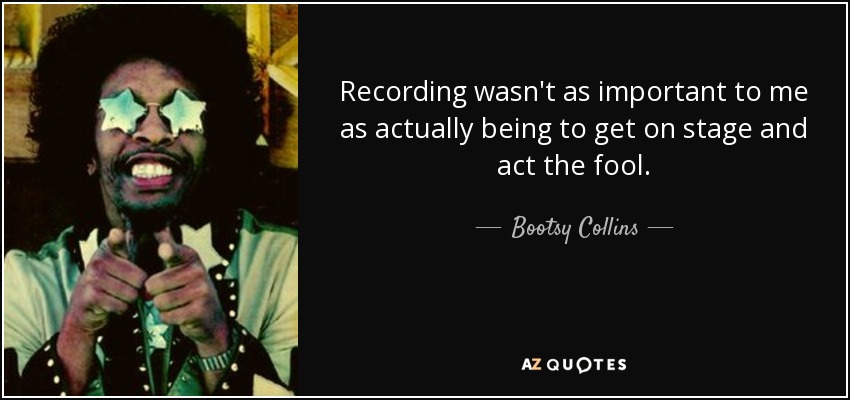 Recording wasn't as important to me as actually being to get on stage and act the fool. - Bootsy Collins
