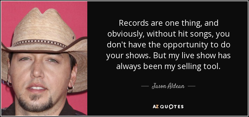 Records are one thing, and obviously, without hit songs, you don't have the opportunity to do your shows. But my live show has always been my selling tool. - Jason Aldean