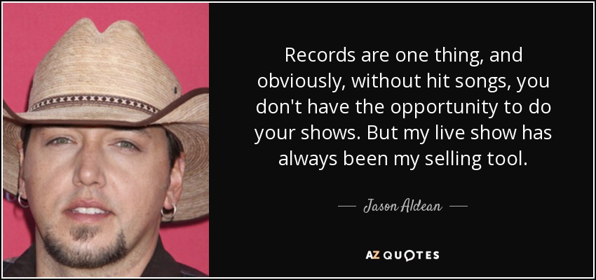 Records are one thing, and obviously, without hit songs, you don't have the opportunity to do your shows. But my live show has always been my selling tool. - Jason Aldean