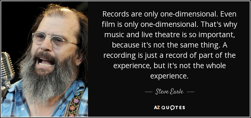 Records are only one-dimensional. Even film is only one-dimensional. That's why music and live theatre is so important, because it's not the same thing. A recording is just a record of part of the experience, but it's not the whole experience. - Steve Earle