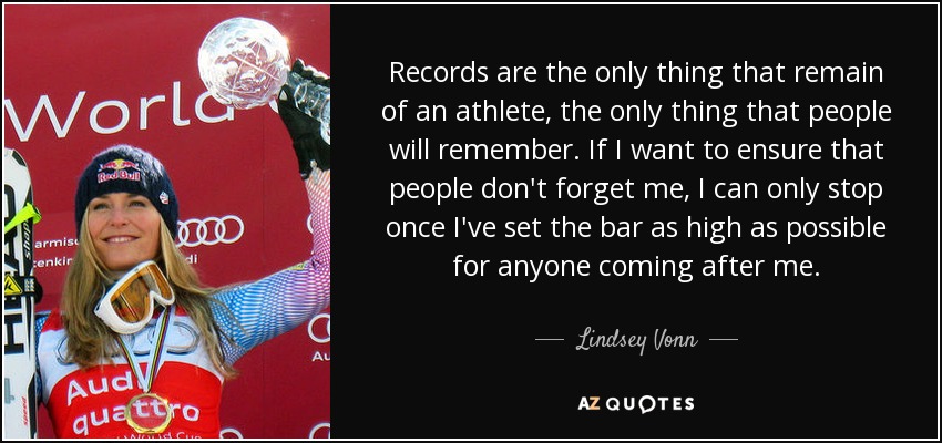 Records are the only thing that remain of an athlete, the only thing that people will remember. If I want to ensure that people don't forget me, I can only stop once I've set the bar as high as possible for anyone coming after me. - Lindsey Vonn