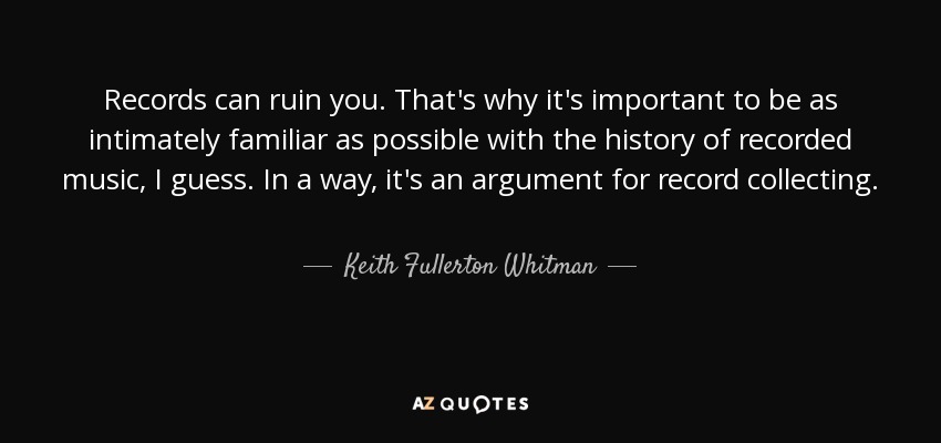 Records can ruin you. That's why it's important to be as intimately familiar as possible with the history of recorded music, I guess. In a way, it's an argument for record collecting. - Keith Fullerton Whitman