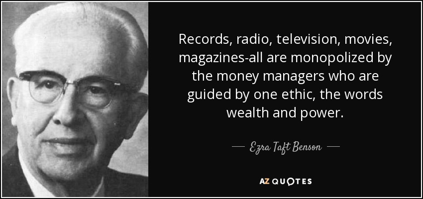 Records, radio, television, movies, magazines-all are monopolized by the money managers who are guided by one ethic, the words wealth and power. - Ezra Taft Benson