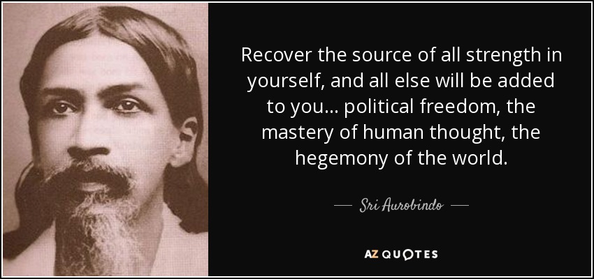 Recover the source of all strength in yourself, and all else will be added to you ... political freedom, the mastery of human thought, the hegemony of the world. - Sri Aurobindo