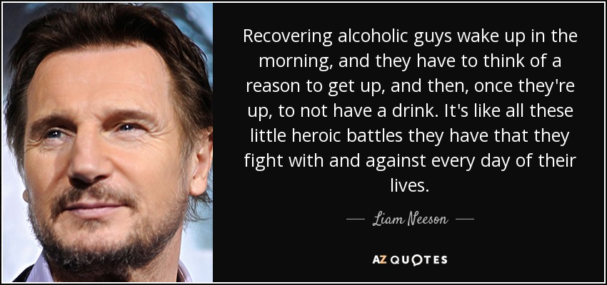 Recovering alcoholic guys wake up in the morning, and they have to think of a reason to get up, and then, once they're up, to not have a drink. It's like all these little heroic battles they have that they fight with and against every day of their lives. - Liam Neeson