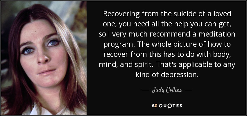 Recovering from the suicide of a loved one, you need all the help you can get, so I very much recommend a meditation program. The whole picture of how to recover from this has to do with body, mind, and spirit. That's applicable to any kind of depression. - Judy Collins