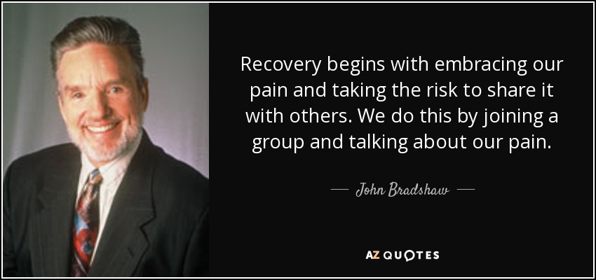 Recovery begins with embracing our pain and taking the risk to share it with others. We do this by joining a group and talking about our pain. - John Bradshaw