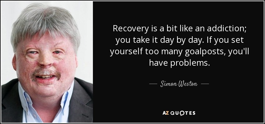 Recovery is a bit like an addiction; you take it day by day. If you set yourself too many goalposts, you'll have problems. - Simon Weston