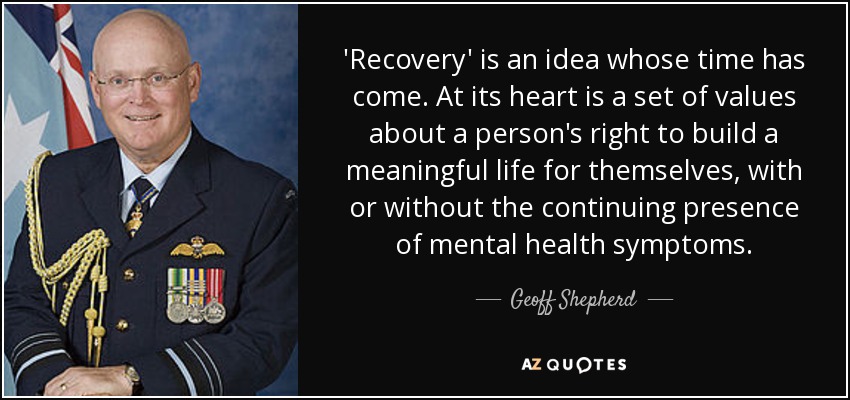 'Recovery' is an idea whose time has come. At its heart is a set of values about a person's right to build a meaningful life for themselves, with or without the continuing presence of mental health symptoms. - Geoff Shepherd