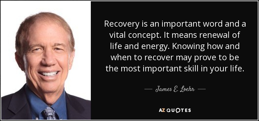 Recovery is an important word and a vital concept. It means renewal of life and energy. Knowing how and when to recover may prove to be the most important skill in your life. - James E. Loehr