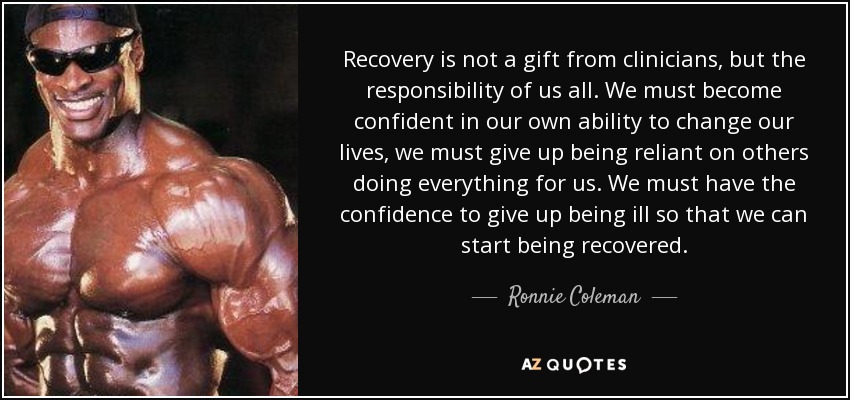 Recovery is not a gift from clinicians, but the responsibility of us all. We must become confident in our own ability to change our lives, we must give up being reliant on others doing everything for us. We must have the confidence to give up being ill so that we can start being recovered. - Ronnie Coleman