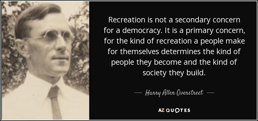 Recreation is not a secondary concern for a democracy. It is a primary concern, for the kind of recreation a people make for themselves determines the kind of people they become and the kind of society they build. - Harry Allen Overstreet