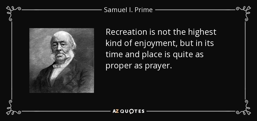 Recreation is not the highest kind of enjoyment, but in its time and place is quite as proper as prayer. - Samuel I. Prime