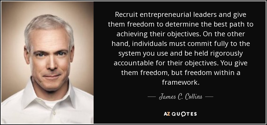 Recruit entrepreneurial leaders and give them freedom to determine the best path to achieving their objectives. On the other hand, individuals must commit fully to the system you use and be held rigorously accountable for their objectives. You give them freedom, but freedom within a framework. - James C. Collins