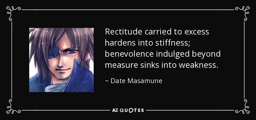 Rectitude carried to excess hardens into stiffness; benevolence indulged beyond measure sinks into weakness. - Date Masamune