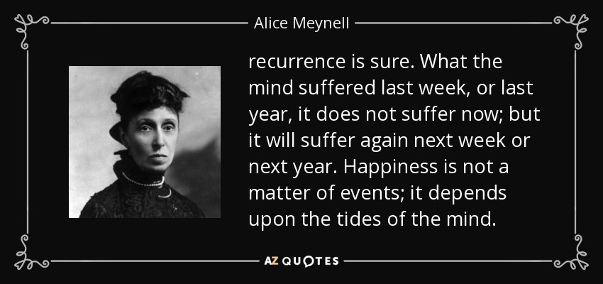 recurrence is sure. What the mind suffered last week, or last year, it does not suffer now; but it will suffer again next week or next year. Happiness is not a matter of events; it depends upon the tides of the mind. - Alice Meynell