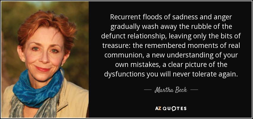 Recurrent floods of sadness and anger gradually wash away the rubble of the defunct relationship, leaving only the bits of treasure: the remembered moments of real communion, a new understanding of your own mistakes, a clear picture of the dysfunctions you will never tolerate again. - Martha Beck