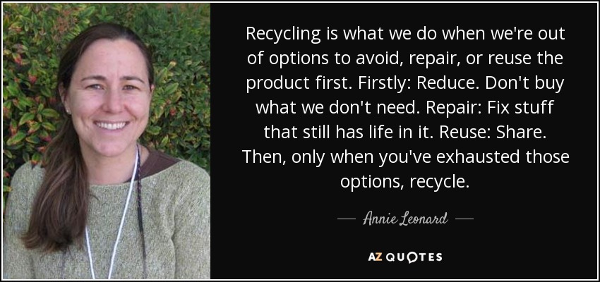 Recycling is what we do when we're out of options to avoid, repair, or reuse the product first. Firstly: Reduce. Don't buy what we don't need. Repair: Fix stuff that still has life in it. Reuse: Share. Then, only when you've exhausted those options, recycle. - Annie Leonard