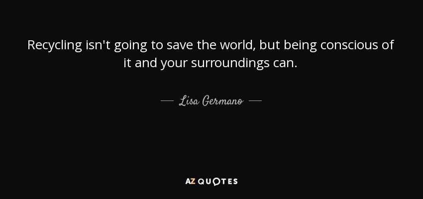 Recycling isn't going to save the world, but being conscious of it and your surroundings can. - Lisa Germano