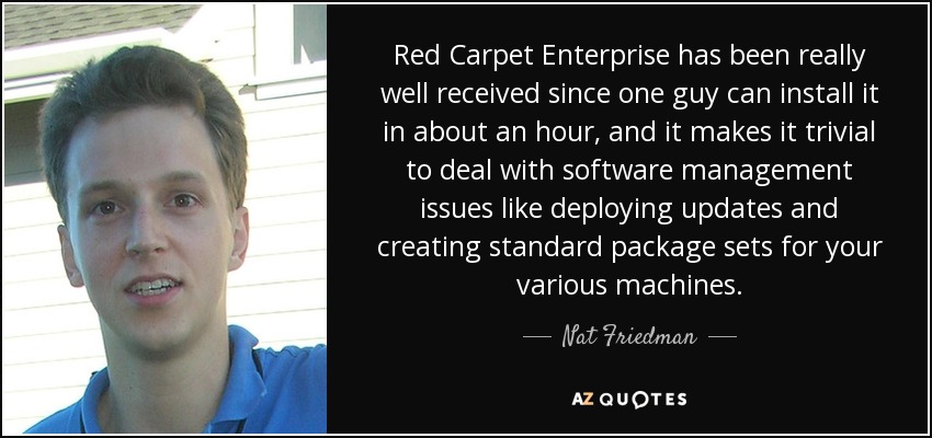Red Carpet Enterprise has been really well received since one guy can install it in about an hour, and it makes it trivial to deal with software management issues like deploying updates and creating standard package sets for your various machines. - Nat Friedman
