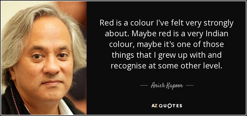 Red is a colour I've felt very strongly about. Maybe red is a very Indian colour, maybe it's one of those things that I grew up with and recognise at some other level. - Anish Kapoor