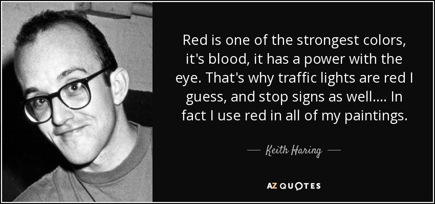 Red is one of the strongest colors, it's blood, it has a power with the eye. That's why traffic lights are red I guess, and stop signs as well.... In fact I use red in all of my paintings. - Keith Haring