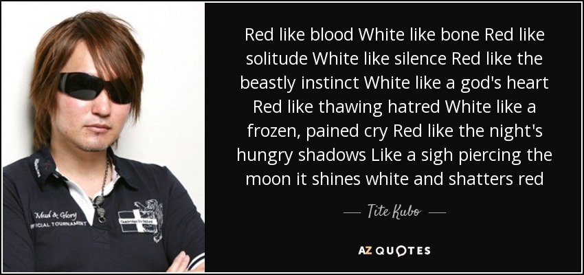 Red like blood White like bone Red like solitude White like silence Red like the beastly instinct White like a god's heart Red like thawing hatred White like a frozen, pained cry Red like the night's hungry shadows Like a sigh piercing the moon it shines white and shatters red - Tite Kubo