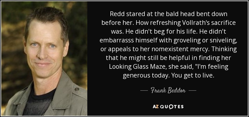 Redd stared at the bald head bent down before her. How refreshing Vollrath's sacrifice was. He didn't beg for his life. He didn't embarrasss himself with groveling or sniveling, or appeals to her nomexistent mercy. Thinking that he might still be helpful in finding her Looking Glass Maze, she said, 