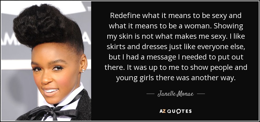 Redefine what it means to be sexy and what it means to be a woman. Showing my skin is not what makes me sexy. I like skirts and dresses just like everyone else, but I had a message I needed to put out there. It was up to me to show people and young girls there was another way. - Janelle Monae