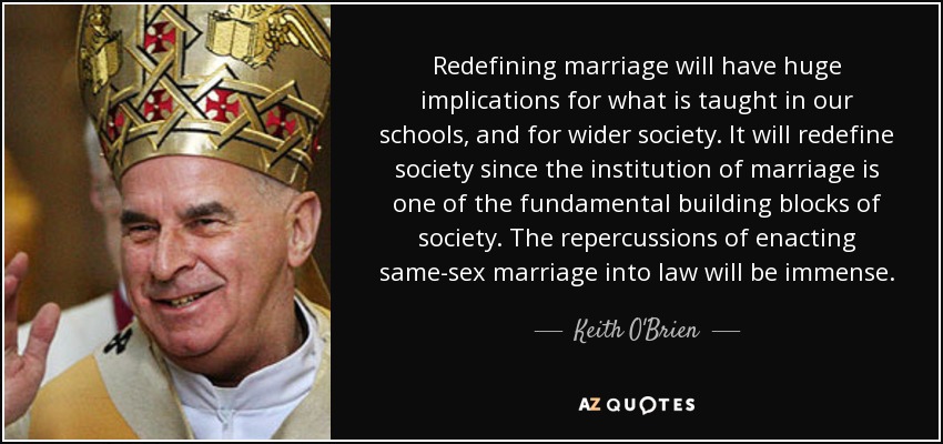 Redefining marriage will have huge implications for what is taught in our schools, and for wider society. It will redefine society since the institution of marriage is one of the fundamental building blocks of society. The repercussions of enacting same-sex marriage into law will be immense. - Keith O'Brien