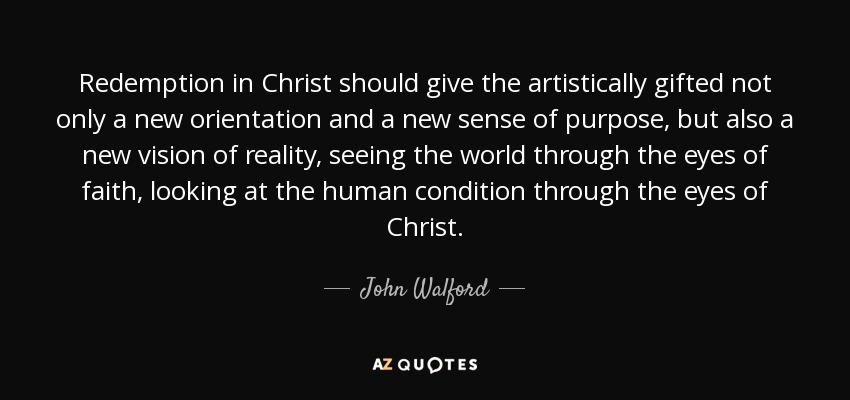 Redemption in Christ should give the artistically gifted not only a new orientation and a new sense of purpose, but also a new vision of reality, seeing the world through the eyes of faith, looking at the human condition through the eyes of Christ. - John Walford