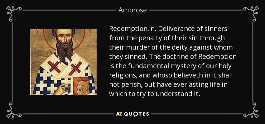 Redemption, n. Deliverance of sinners from the penalty of their sin through their murder of the deity against whom they sinned. The doctrine of Redemption is the fundamental mystery of our holy religions, and whoso believeth in it shall not perish, but have everlasting life in which to try to understand it. - Ambrose