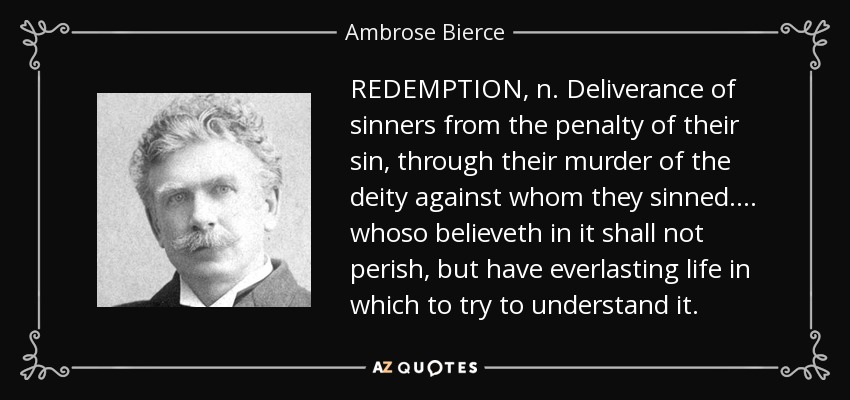 REDEMPTION, n. Deliverance of sinners from the penalty of their sin, through their murder of the deity against whom they sinned . . . . whoso believeth in it shall not perish, but have everlasting life in which to try to understand it. - Ambrose Bierce