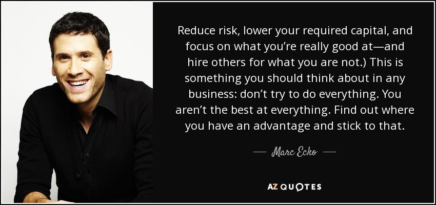 Reduce risk, lower your required capital, and focus on what you’re really good at—and hire others for what you are not.) This is something you should think about in any business: don’t try to do everything. You aren’t the best at everything. Find out where you have an advantage and stick to that. - Marc Ecko