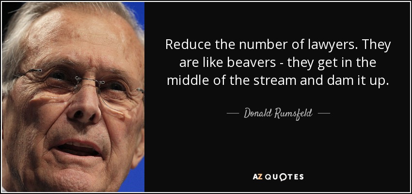 Reduce the number of lawyers. They are like beavers - they get in the middle of the stream and dam it up. - Donald Rumsfeld