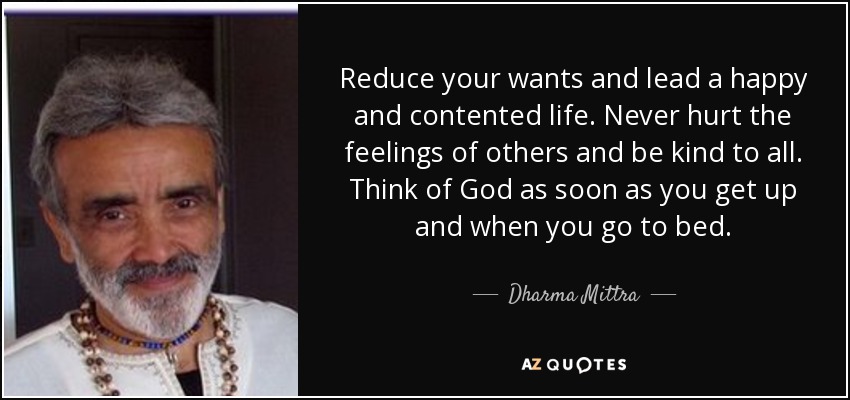 Reduce your wants and lead a happy and contented life. Never hurt the feelings of others and be kind to all. Think of God as soon as you get up and when you go to bed. - Dharma Mittra