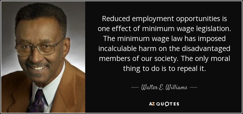 Reduced employment opportunities is one effect of minimum wage legislation. The minimum wage law has imposed incalculable harm on the disadvantaged members of our society. The only moral thing to do is to repeal it. - Walter E. Williams