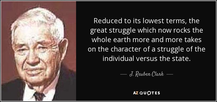 Reduced to its lowest terms, the great struggle which now rocks the whole earth more and more takes on the character of a struggle of the individual versus the state. - J. Reuben Clark