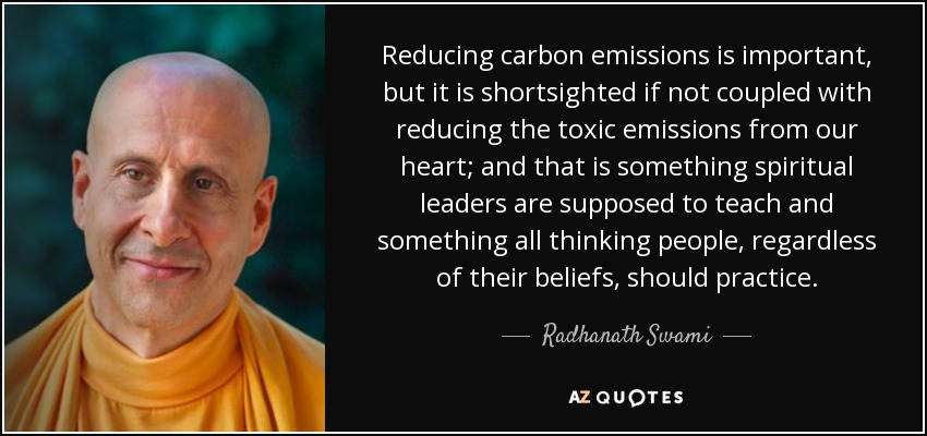 Reducing carbon emissions is important, but it is shortsighted if not coupled with reducing the toxic emissions from our heart; and that is something spiritual leaders are supposed to teach and something all thinking people, regardless of their beliefs, should practice. - Radhanath Swami