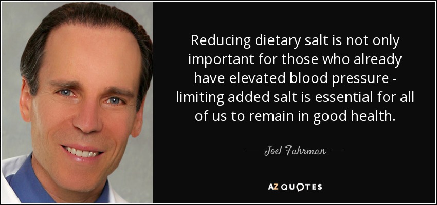 Reducing dietary salt is not only important for those who already have elevated blood pressure - limiting added salt is essential for all of us to remain in good health. - Joel Fuhrman