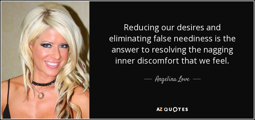 Reducing our desires and eliminating false neediness is the answer to resolving the nagging inner discomfort that we feel. - Angelina Love