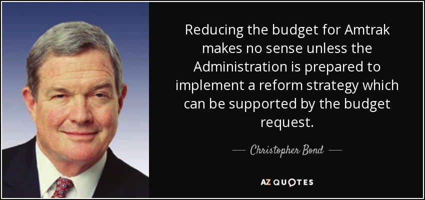 Reducing the budget for Amtrak makes no sense unless the Administration is prepared to implement a reform strategy which can be supported by the budget request. - Christopher Bond