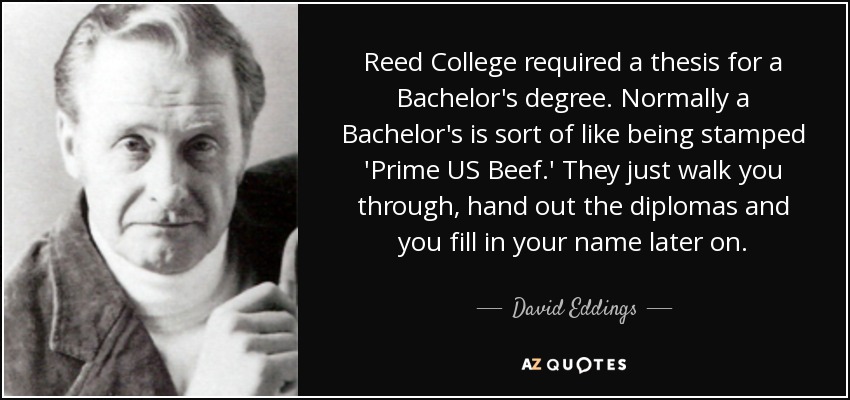 Reed College required a thesis for a Bachelor's degree. Normally a Bachelor's is sort of like being stamped 'Prime US Beef.' They just walk you through, hand out the diplomas and you fill in your name later on. - David Eddings