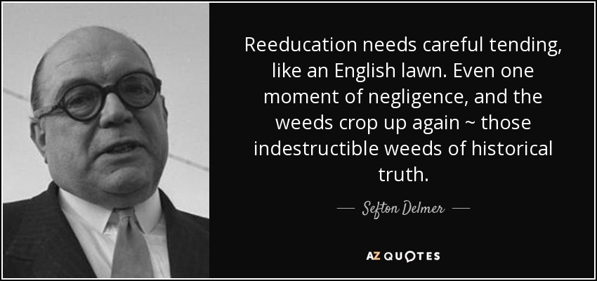 Reeducation needs careful tending, like an English lawn. Even one moment of negligence, and the weeds crop up again ~ those indestructible weeds of historical truth. - Sefton Delmer