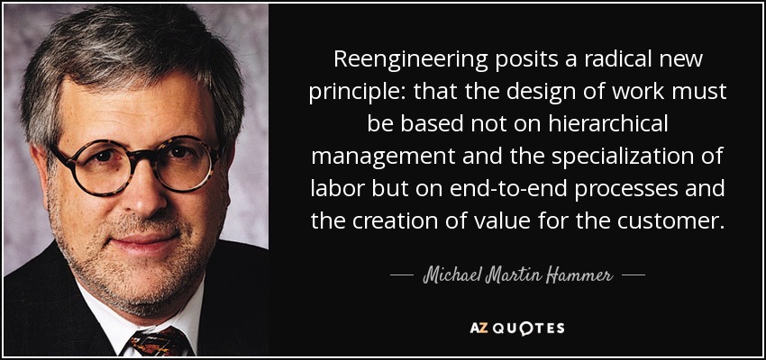 Reengineering posits a radical new principle: that the design of work must be based not on hierarchical management and the specialization of labor but on end-to-end processes and the creation of value for the customer. - Michael Martin Hammer