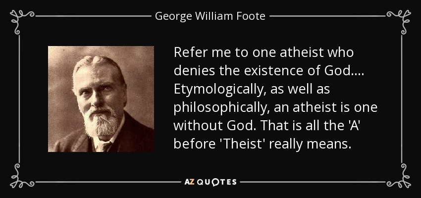 Refer me to one atheist who denies the existence of God.... Etymologically, as well as philosophically, an atheist is one without God. That is all the 'A' before 'Theist' really means. - George William Foote