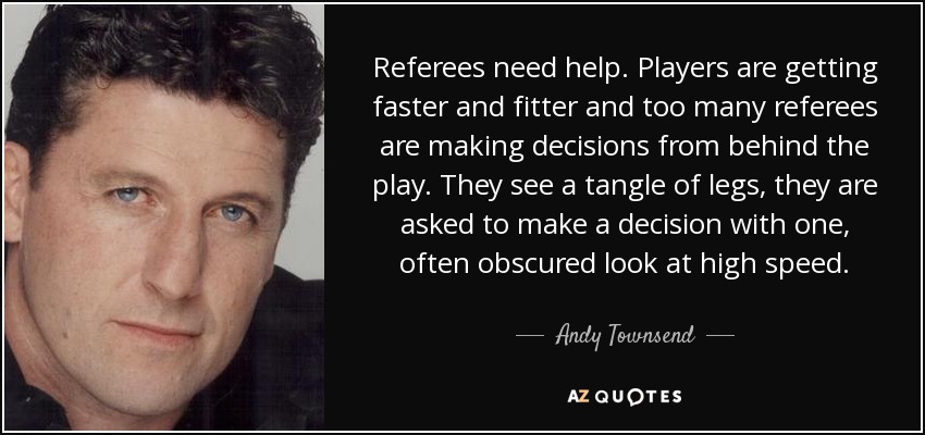 Referees need help. Players are getting faster and fitter and too many referees are making decisions from behind the play. They see a tangle of legs, they are asked to make a decision with one, often obscured look at high speed. - Andy Townsend