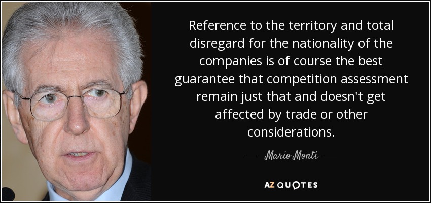 Reference to the territory and total disregard for the nationality of the companies is of course the best guarantee that competition assessment remain just that and doesn't get affected by trade or other considerations. - Mario Monti